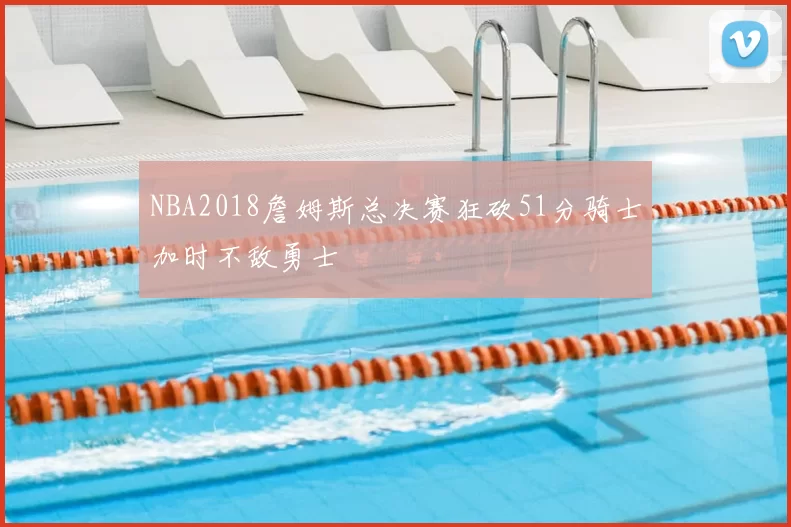 NBA2018詹姆斯总决赛狂砍51分骑士加时不敌勇士