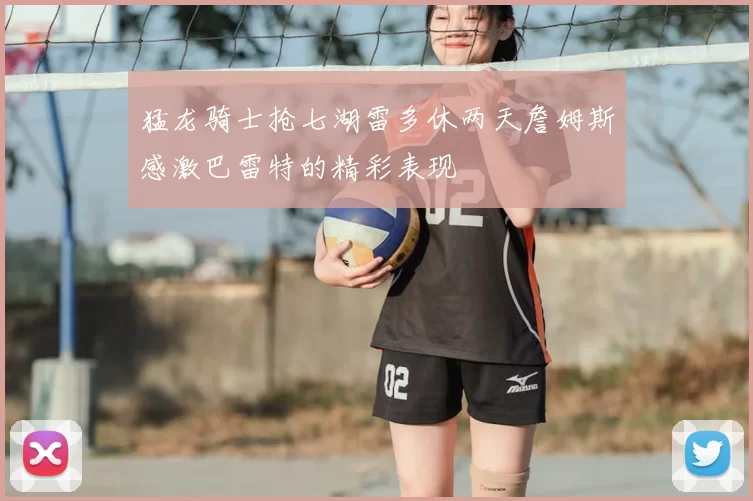 猛龙骑士抢七湖雷多休两天詹姆斯感激巴雷特的精彩表现