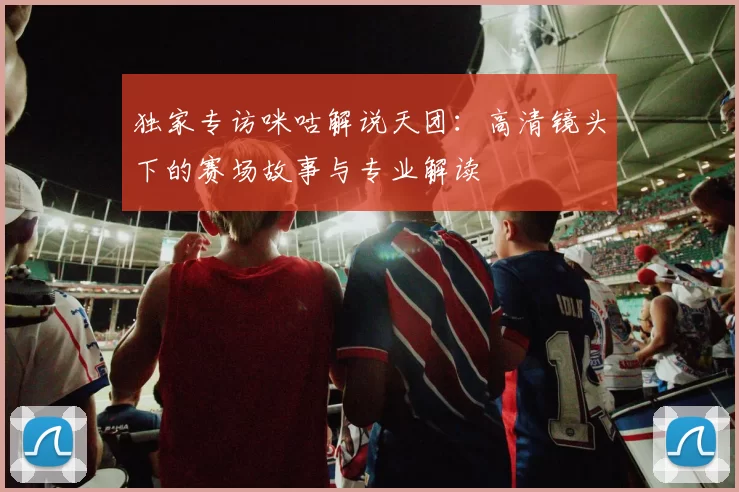 独家专访咪咕解说天团:高清镜头下的赛场故事与专业解读