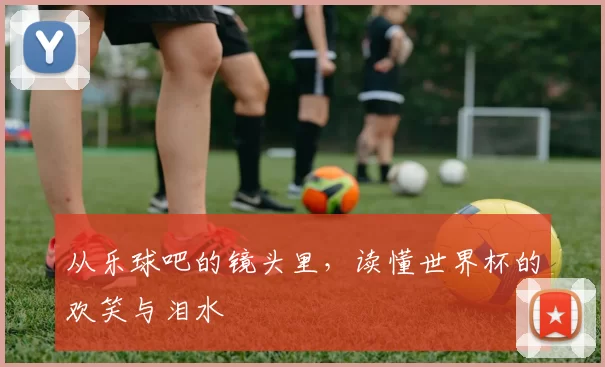 从乐球吧的镜头里,读懂世界杯的欢笑与泪水