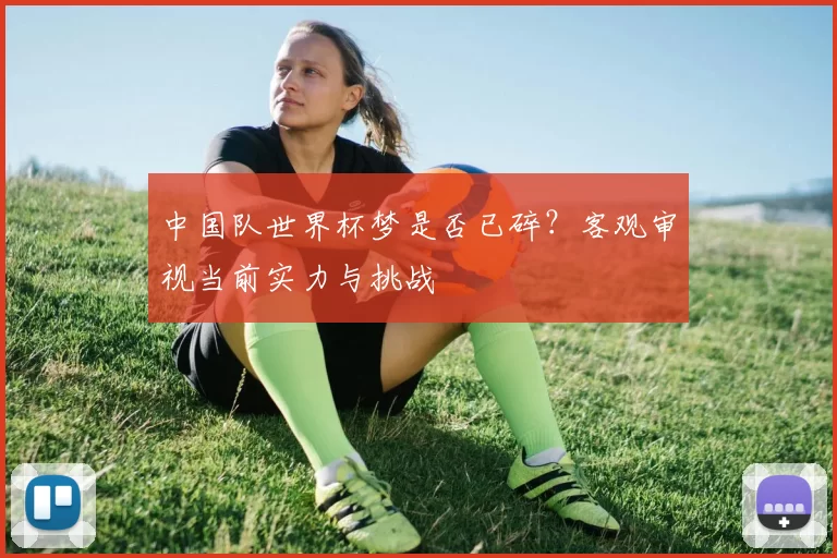 中国队世界杯梦是否已碎?客观审视当前实力与挑战