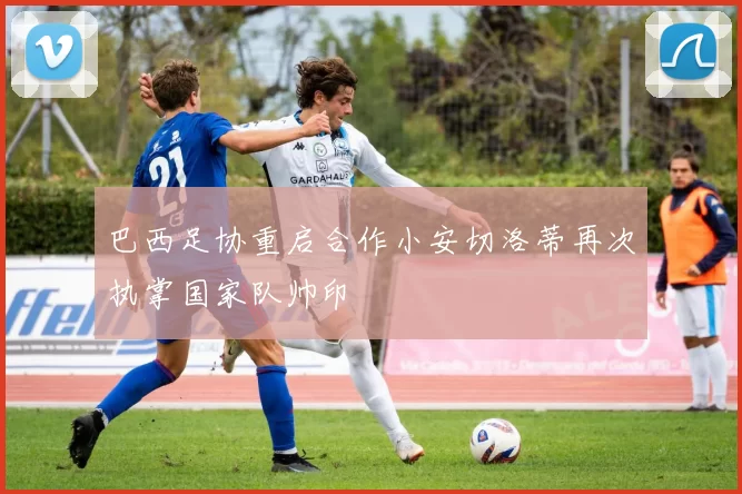 巴西足协重启合作小安切洛蒂再次执掌国家队帅印