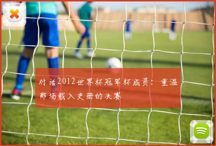 对话2012世界杯冠军杯成员:重温那场载入史册的决赛