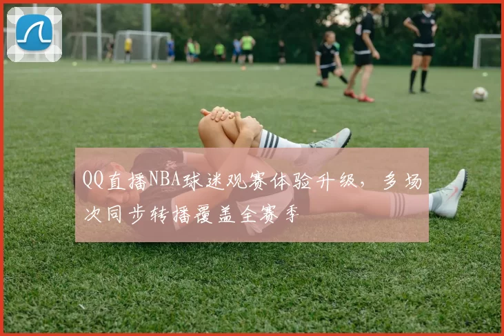 QQ直播NBA球迷观赛体验升级,多场次同步转播覆盖全赛季