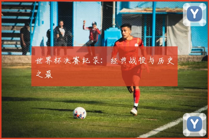 世界杯决赛纪录:经典战役与历史之最