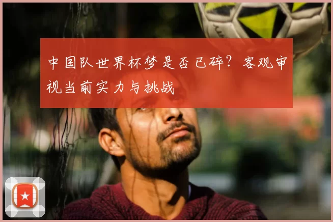 中国队世界杯梦是否已碎？客观审视当前实力与挑战