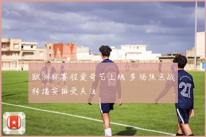 欧洲杯赛程爱奇艺上线 多场焦点战转播安排受关注