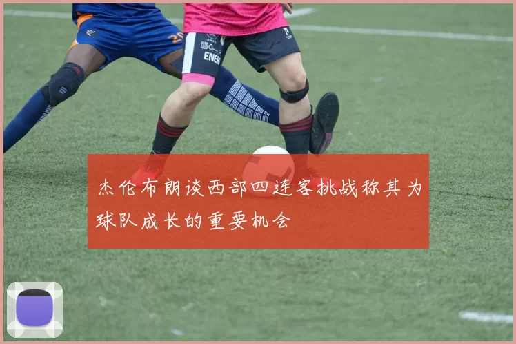 杰伦布朗谈西部四连客挑战称其为球队成长的重要机会