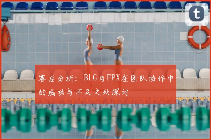 赛后分析：BLG与FPX在团队协作中的成功与不足之处探讨