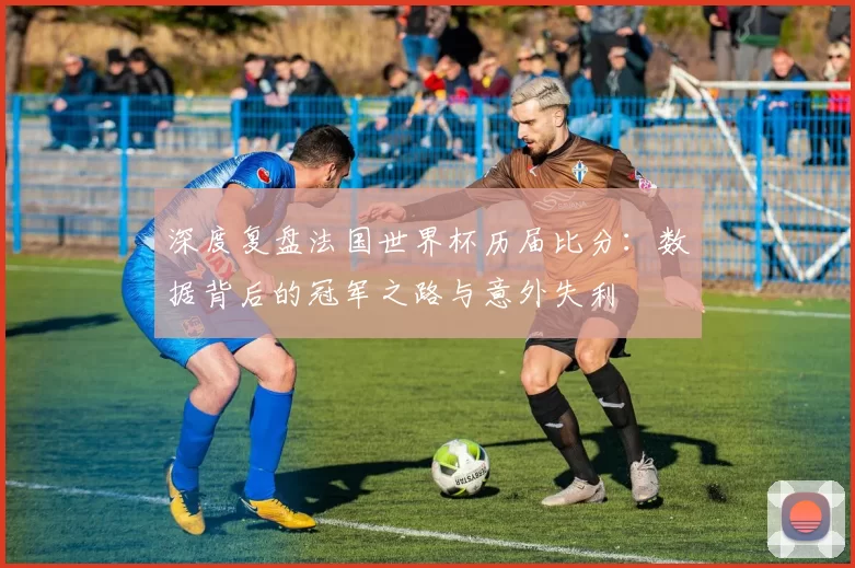 深度复盘法国世界杯历届比分:数据背后的冠军之路与意外失利
