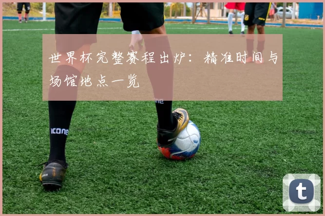 世界杯完整赛程出炉：精准时间与场馆地点一览