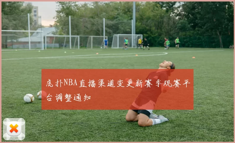 虎扑NBA直播渠道变更新赛季观赛平台调整通知