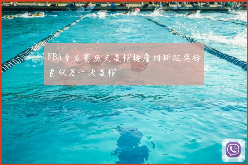 NBA季后赛历史盖帽榜詹姆斯距离榜首仅差十次盖帽