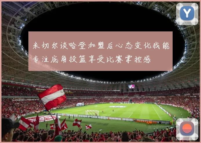 米切尔谈哈登加盟后心态变化我能专注底角投篮享受比赛掌控感