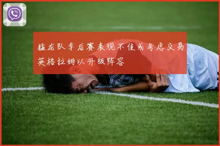 猛龙队季后赛表现不佳或考虑交易英格拉姆以升级阵容