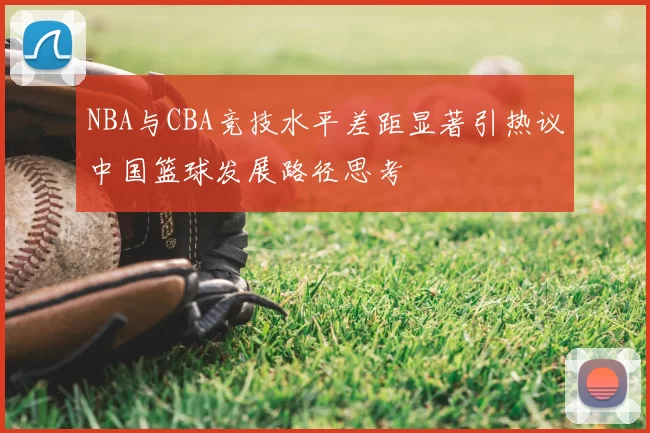 NBA与CBA竞技水平差距显著引热议中国篮球发展路径思考