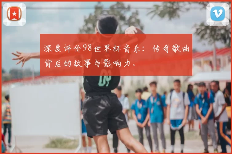 深度评价98世界杯音乐:传奇歌曲背后的故事与影响力。