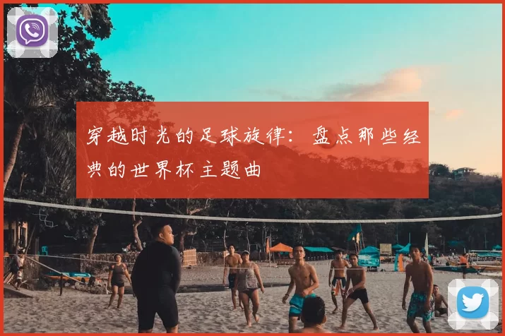 穿越时光的足球旋律:盘点那些经典的世界杯主题曲