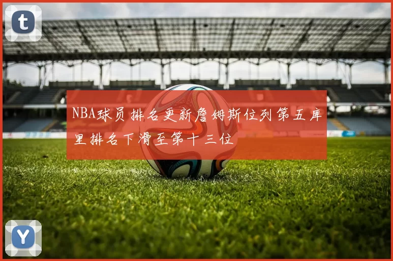 NBA球员排名更新詹姆斯位列第五库里排名下滑至第十三位