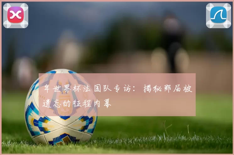 年世界杯法国队专访：揭秘那届被遗忘的征程内幕