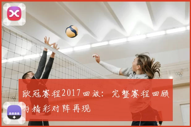 欧冠赛程2017回放:完整赛程回顾与精彩对阵再现