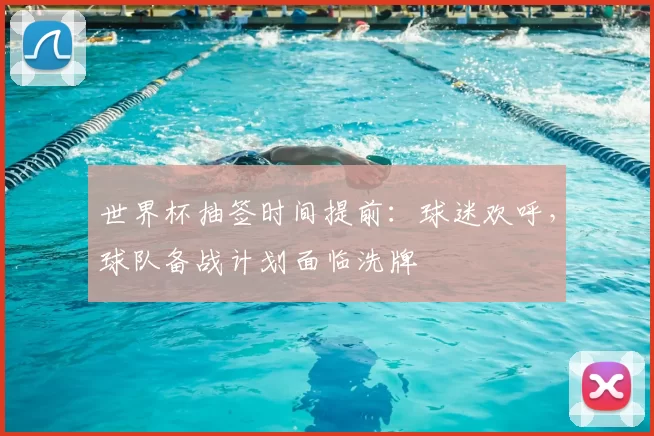 世界杯抽签时间提前:球迷欢呼,球队备战计划面临洗牌