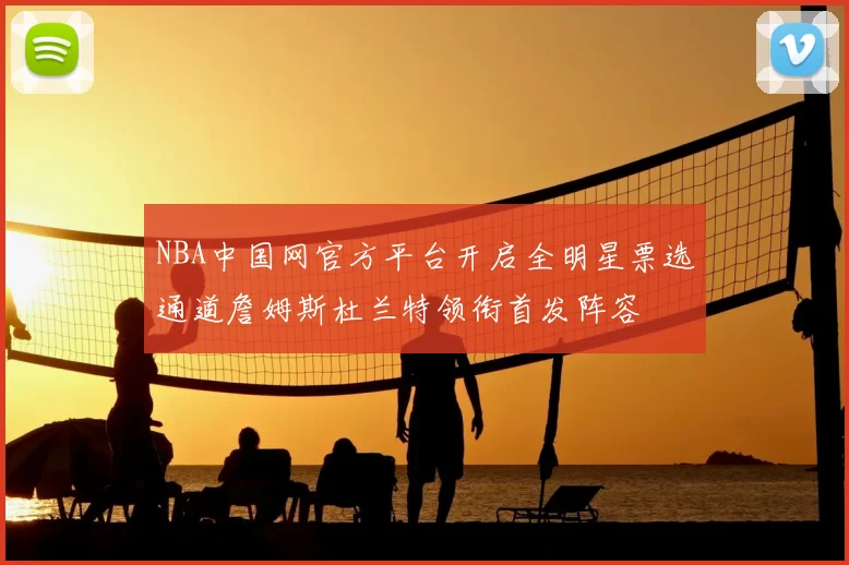 NBA中国网官方平台开启全明星票选通道詹姆斯杜兰特领衔首发阵容