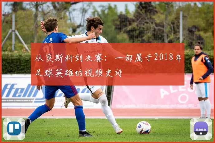 从莫斯科到决赛：一部属于2018年足球英雄的视频史诗