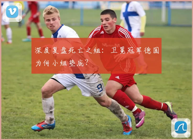 深度复盘死亡之组:卫冕冠军德国为何小组垫底?