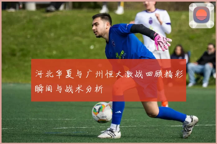 河北华夏与广州恒大激战回顾精彩瞬间与战术分析