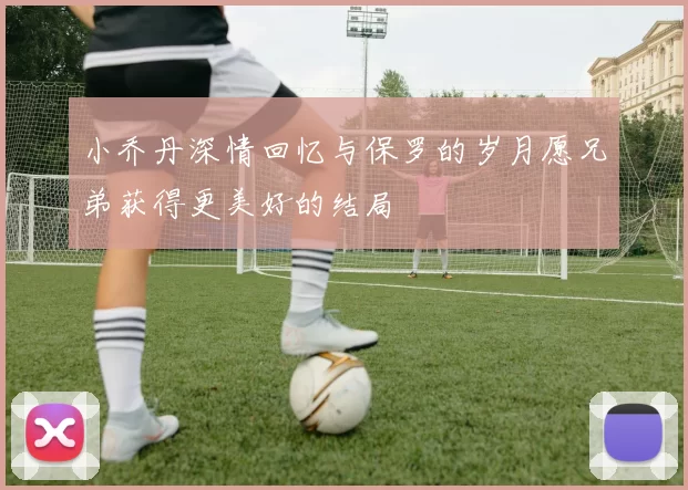 小乔丹深情回忆与保罗的岁月愿兄弟获得更美好的结局