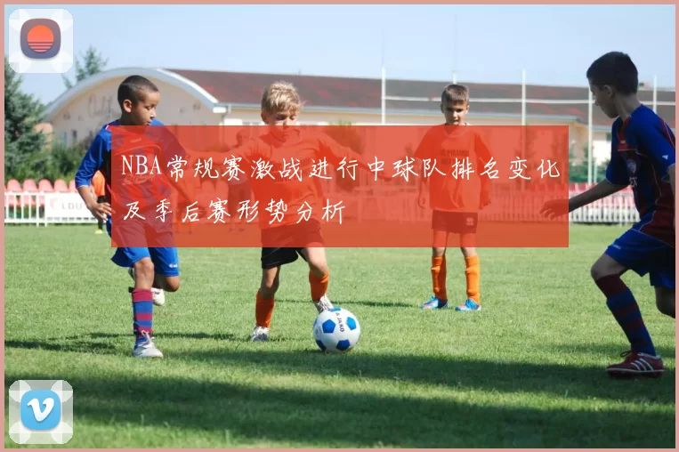 NBA常规赛激战进行中球队排名变化及季后赛形势分析