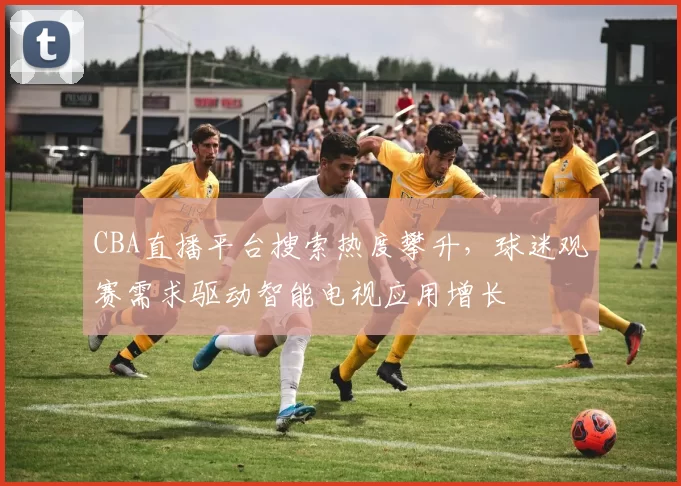 CBA直播平台搜索热度攀升，球迷观赛需求驱动智能电视应用增长