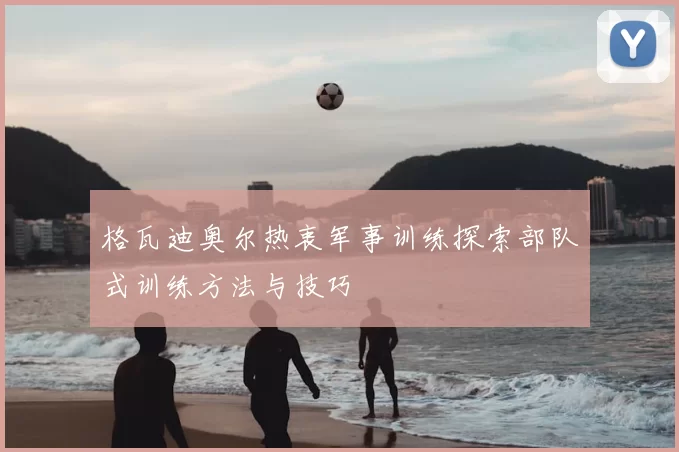 格瓦迪奥尔热衷军事训练探索部队式训练方法与技巧