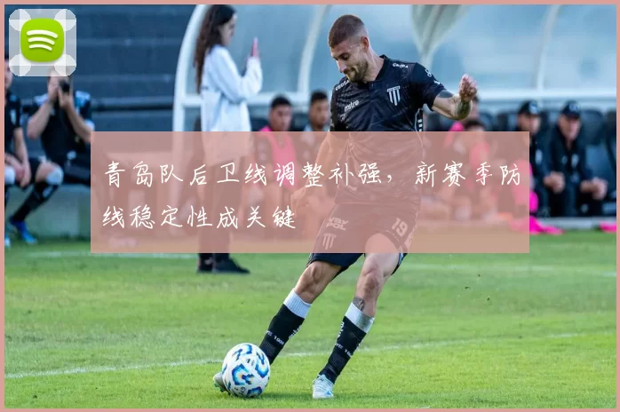 青岛队后卫线调整补强，新赛季防线稳定性成关键