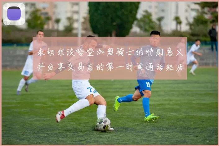 米切尔谈哈登加盟骑士的特别意义并分享交易后的第一时间通话经历
