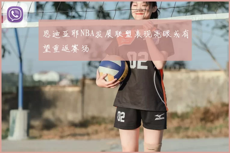 恩迪亚耶NBA发展联盟表现亮眼或有望重返赛场