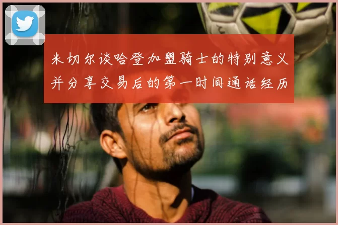米切尔谈哈登加盟骑士的特别意义并分享交易后的第一时间通话经历