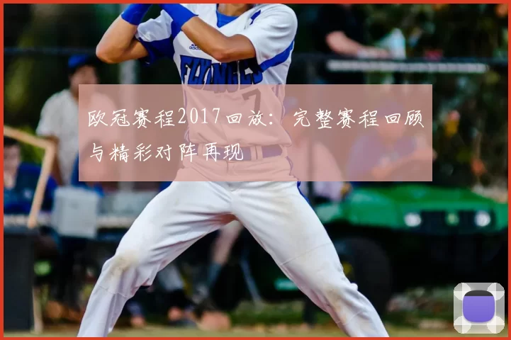 欧冠赛程2017回放:完整赛程回顾与精彩对阵再现