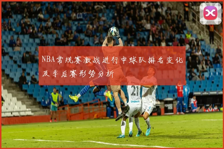 NBA常规赛激战进行中球队排名变化及季后赛形势分析
