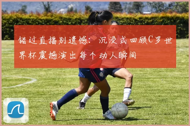 错过直播别遗憾：沉浸式回顾C罗世界杯震撼演出每个动人瞬间