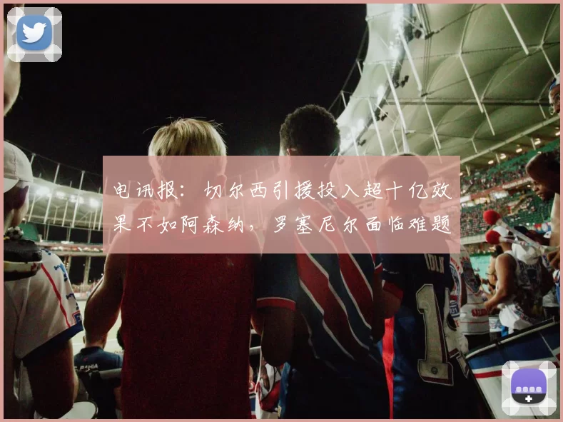 电讯报:切尔西引援投入超十亿效果不如阿森纳,罗塞尼尔面临难题