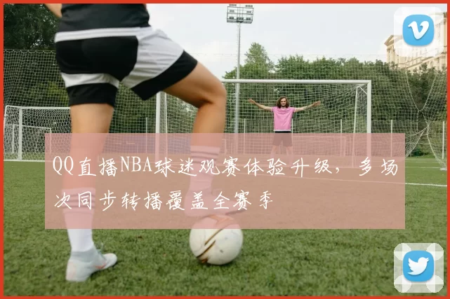 QQ直播NBA球迷观赛体验升级,多场次同步转播覆盖全赛季
