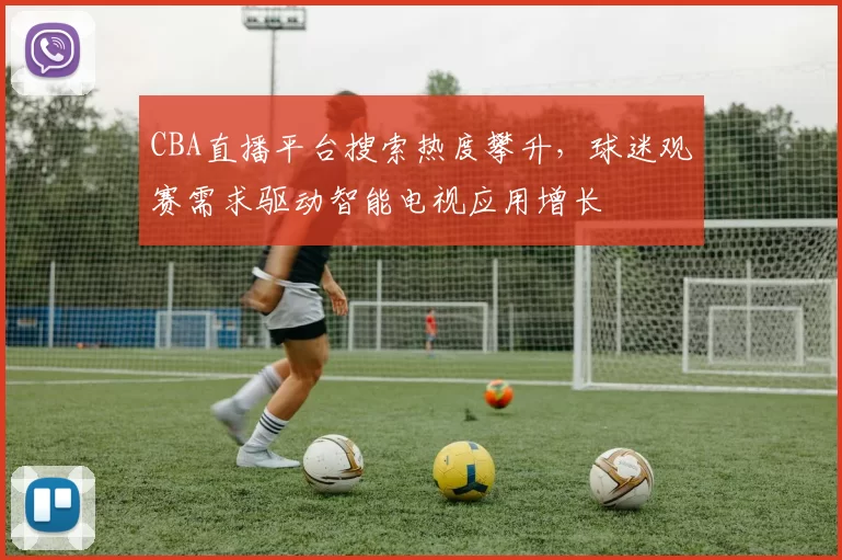 CBA直播平台搜索热度攀升，球迷观赛需求驱动智能电视应用增长