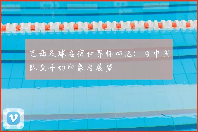巴西足球名宿世界杯回忆：与中国队交手的印象与展望