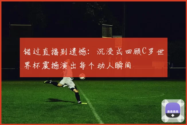 错过直播别遗憾：沉浸式回顾C罗世界杯震撼演出每个动人瞬间