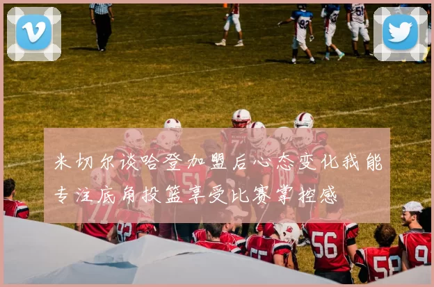 米切尔谈哈登加盟后心态变化我能专注底角投篮享受比赛掌控感