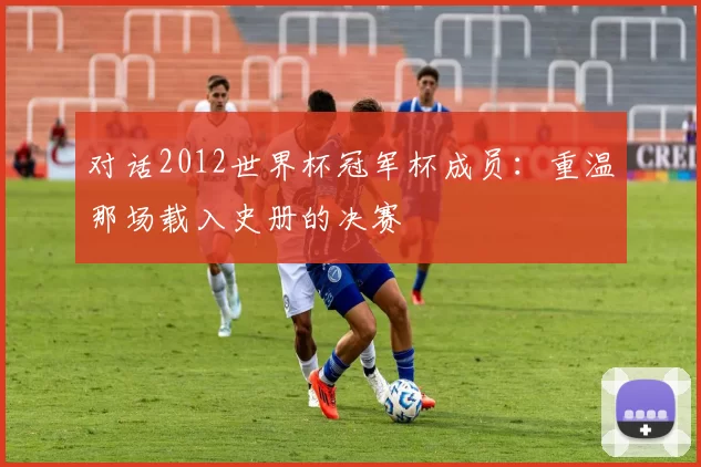 对话2012世界杯冠军杯成员：重温那场载入史册的决赛
