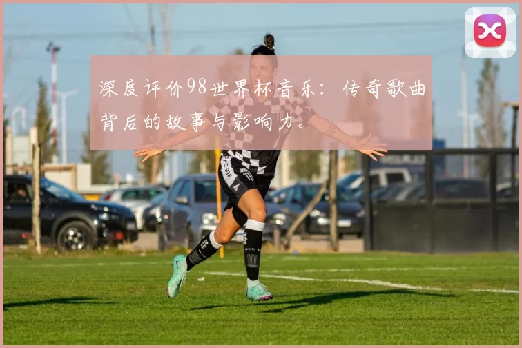深度评价98世界杯音乐：传奇歌曲背后的故事与影响力。