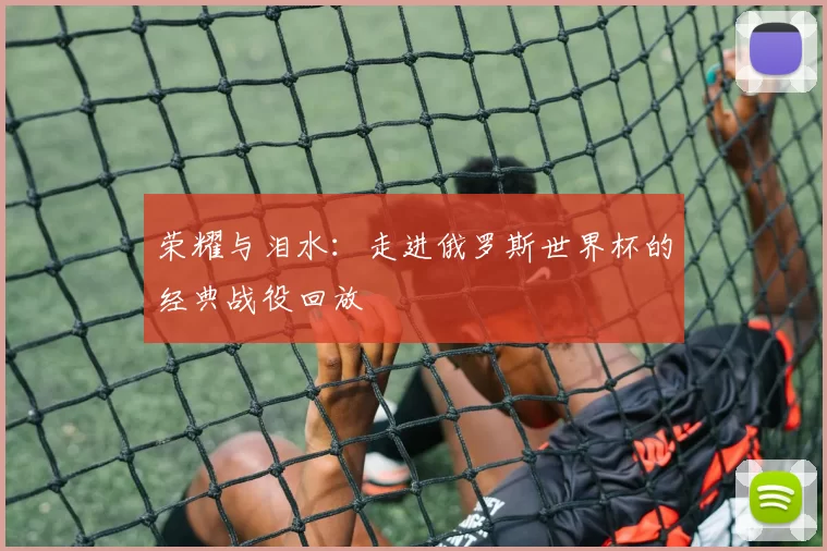 荣耀与泪水：走进俄罗斯世界杯的经典战役回放